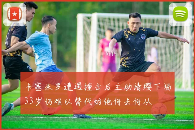 卡塞米罗遭遇撞击后主动请缨下场33岁仍难以替代的他何去何从