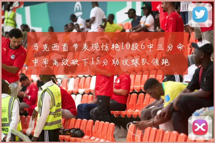 马克西首节表现惊艳10投6中三分命中率高效砍下15分助攻球队领跑