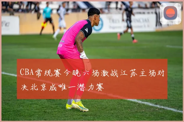 CBA常规赛今晚六场激战江苏主场对决北京成唯一潜力赛
