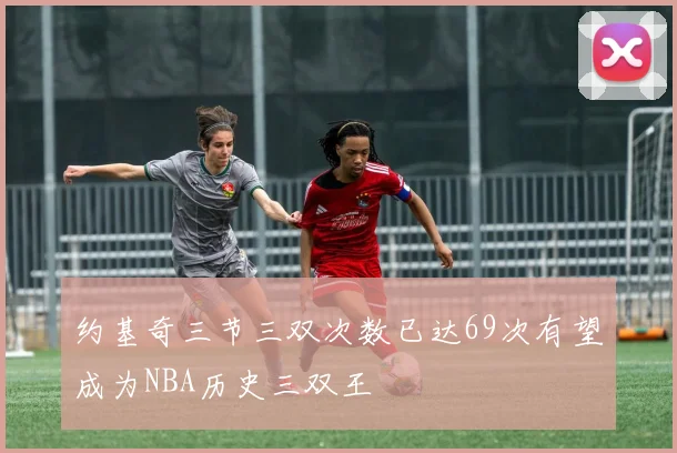 约基奇三节三双次数已达69次有望成为NBA历史三双王