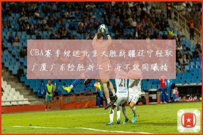 CBA赛季综述北京大胜新疆辽宁轻取广厦广东险胜浙江上海不敌同曦精彩回顾