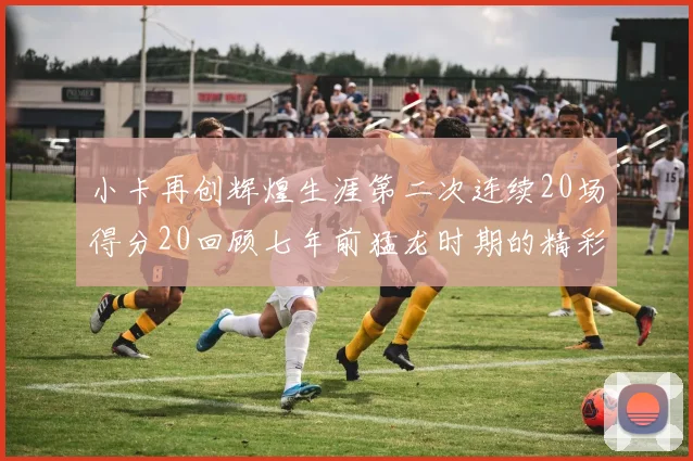 小卡再创辉煌生涯第二次连续20场得分20回顾七年前猛龙时期的精彩表现