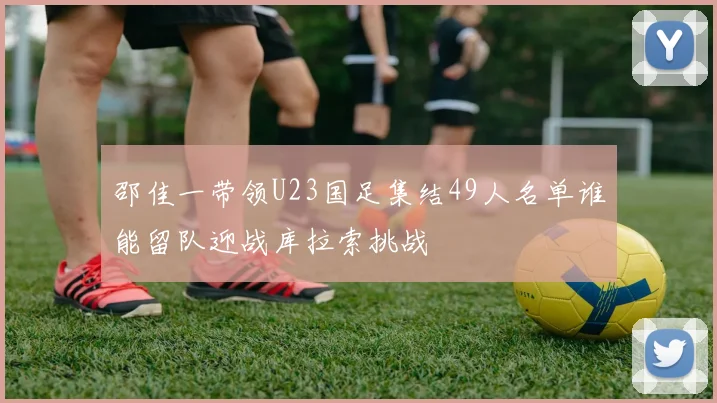 邵佳一带领U23国足集结49人名单谁能留队迎战库拉索挑战