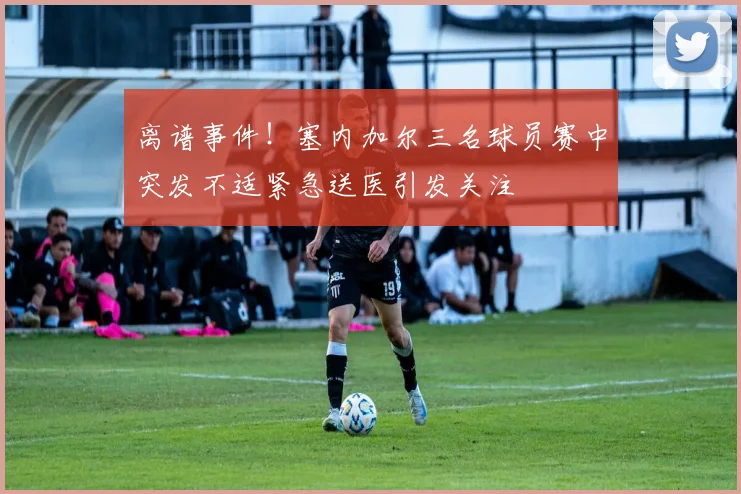 离谱事件！塞内加尔三名球员赛中突发不适紧急送医引发关注