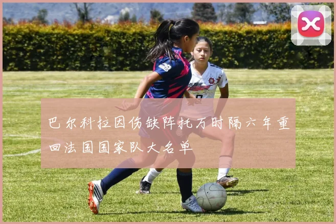 巴尔科拉因伤缺阵托万时隔六年重回法国国家队大名单