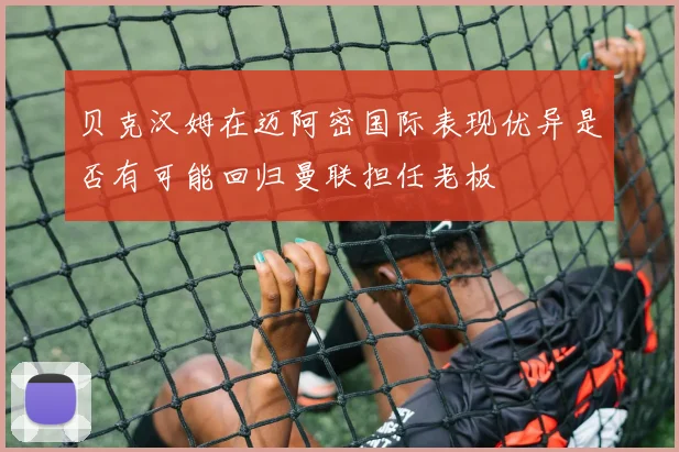 贝克汉姆在迈阿密国际表现优异是否有可能回归曼联担任老板