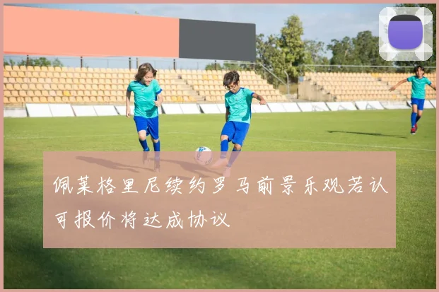 佩莱格里尼续约罗马前景乐观若认可报价将达成协议