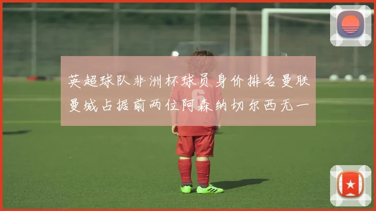 英超球队非洲杯球员身价排名曼联曼城占据前两位阿森纳切尔西无一参赛