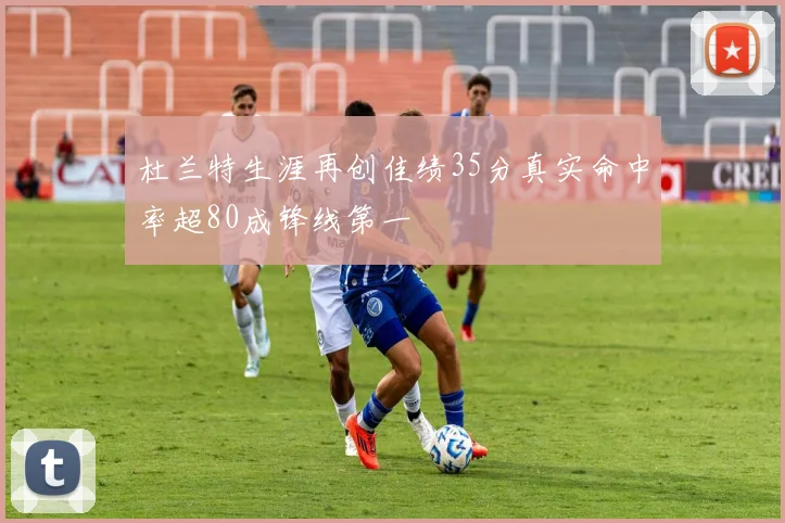 杜兰特生涯再创佳绩35分真实命中率超80成锋线第一