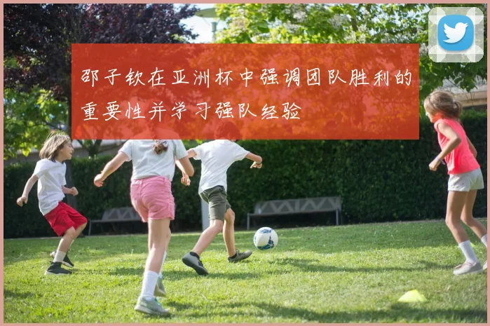 邵子钦在亚洲杯中强调团队胜利的重要性并学习强队经验