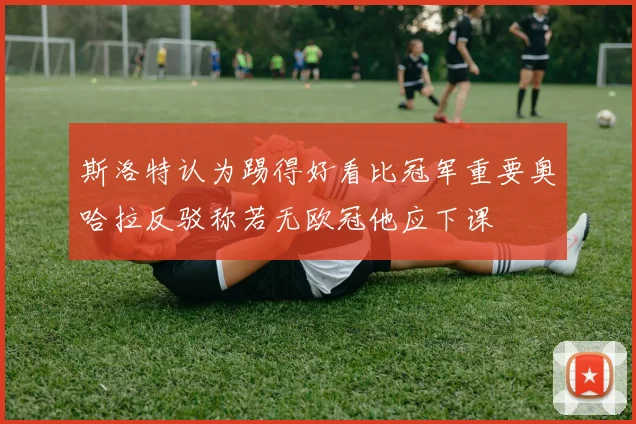 斯洛特认为踢得好看比冠军重要奥哈拉反驳称若无欧冠他应下课