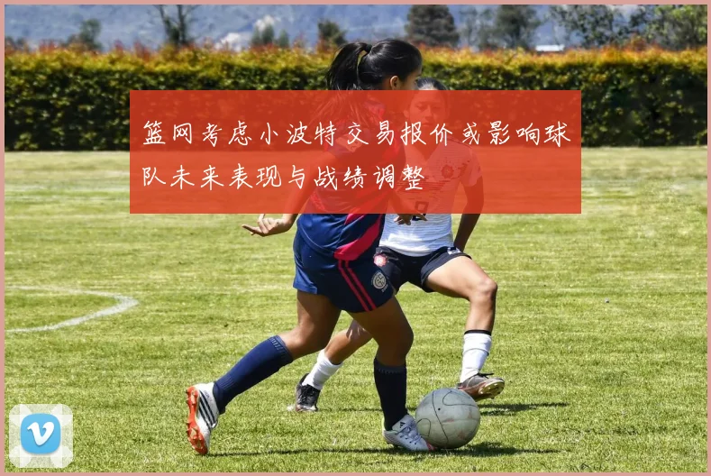 篮网考虑小波特交易报价或影响球队未来表现与战绩调整