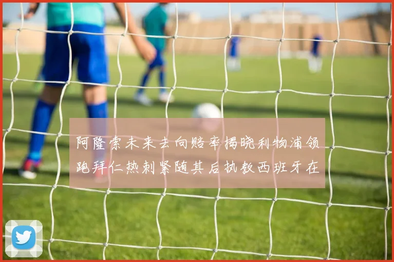 阿隆索未来去向赔率揭晓利物浦领跑拜仁热刺紧随其后执教西班牙在列
