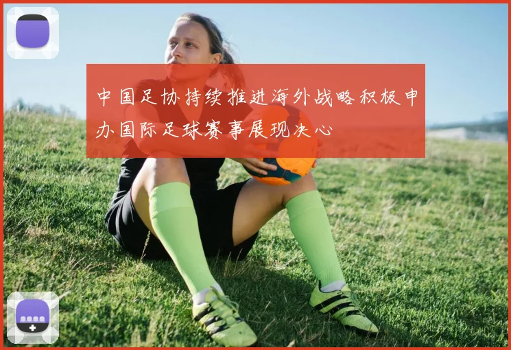 中国足协持续推进海外战略积极申办国际足球赛事展现决心