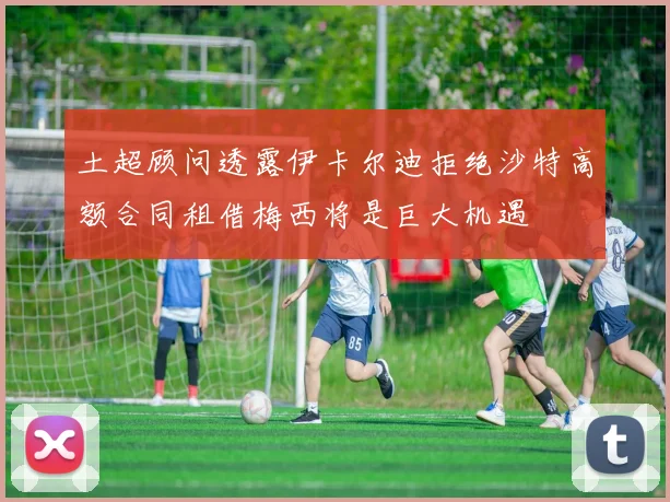 土超顾问透露伊卡尔迪拒绝沙特高额合同租借梅西将是巨大机遇