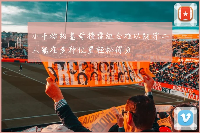 小卡称约基奇穆雷组合难以防守二人能在多种位置轻松得分