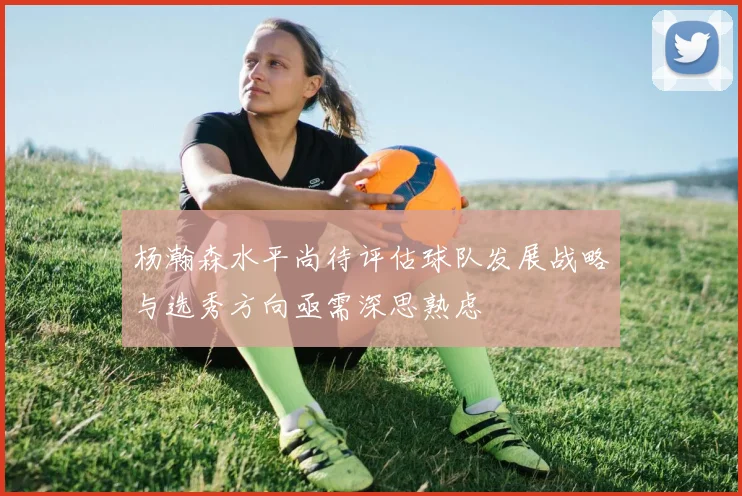 杨瀚森水平尚待评估球队发展战略与选秀方向亟需深思熟虑