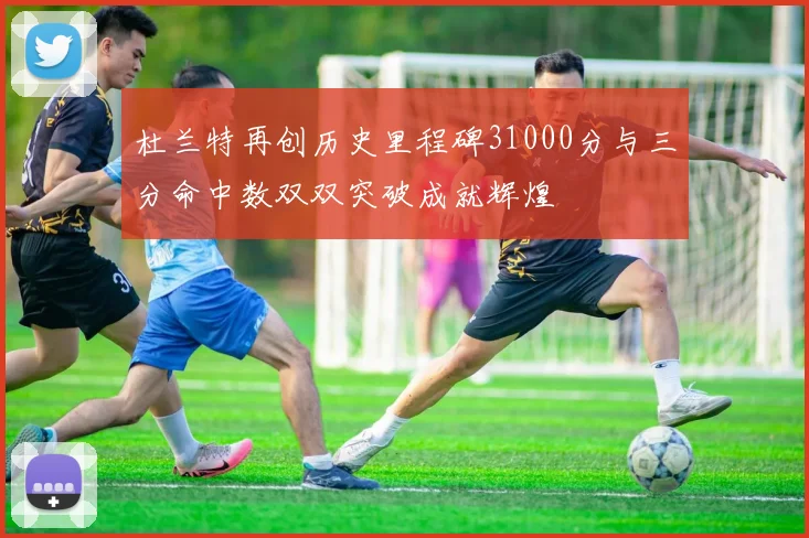 杜兰特再创历史里程碑31000分与三分命中数双双突破成就辉煌