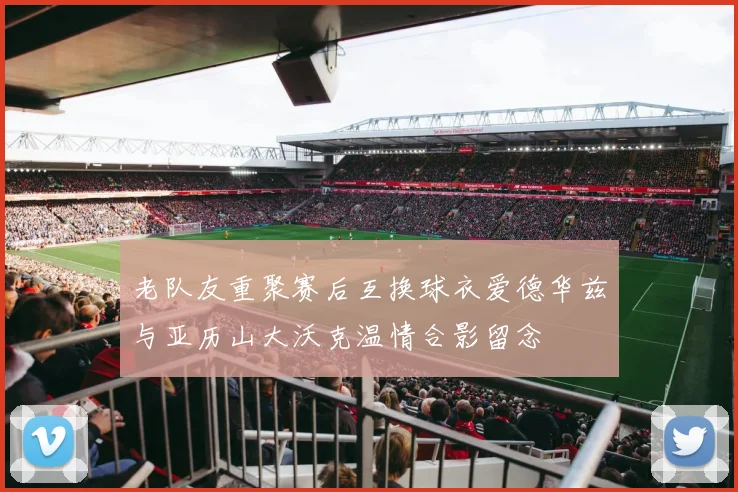 老队友重聚赛后互换球衣爱德华兹与亚历山大沃克温情合影留念