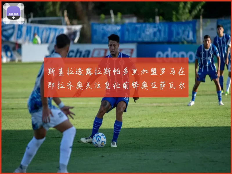 斯基拉透露拉斯帕多里加盟罗马在即拉齐奥关注皇社前锋奥亚萨瓦尔