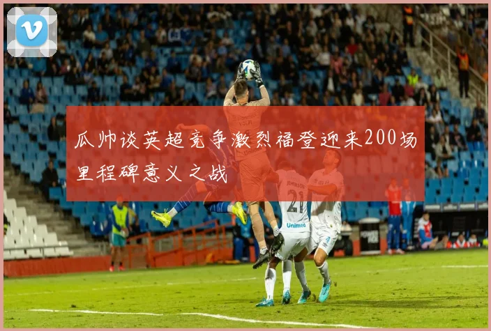 瓜帅谈英超竞争激烈福登迎来200场里程碑意义之战
