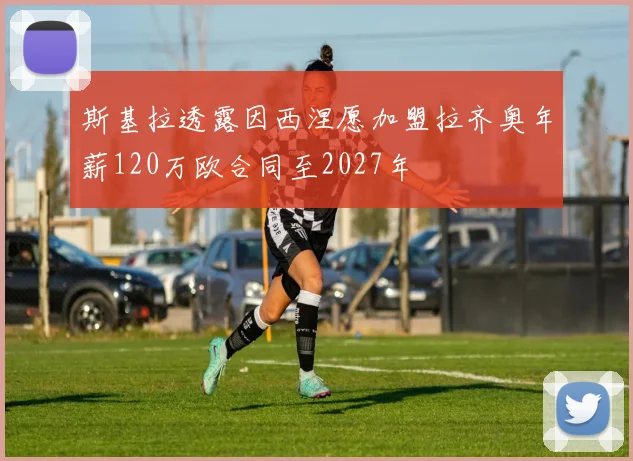 斯基拉透露因西涅愿加盟拉齐奥年薪120万欧合同至2027年