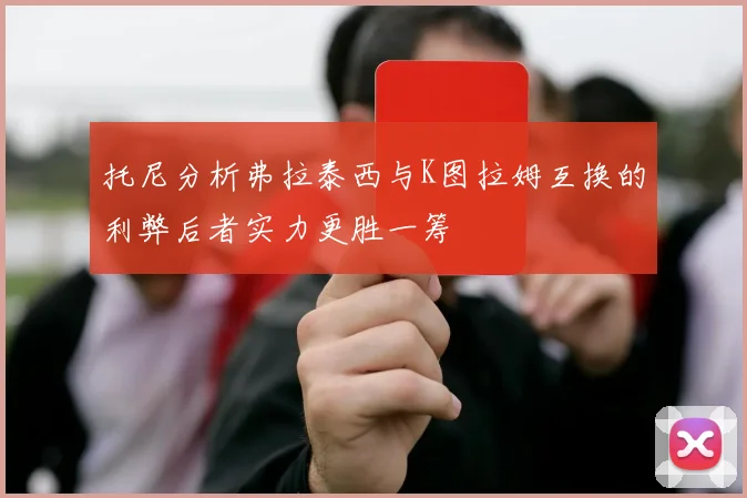 托尼分析弗拉泰西与K图拉姆互换的利弊后者实力更胜一筹
