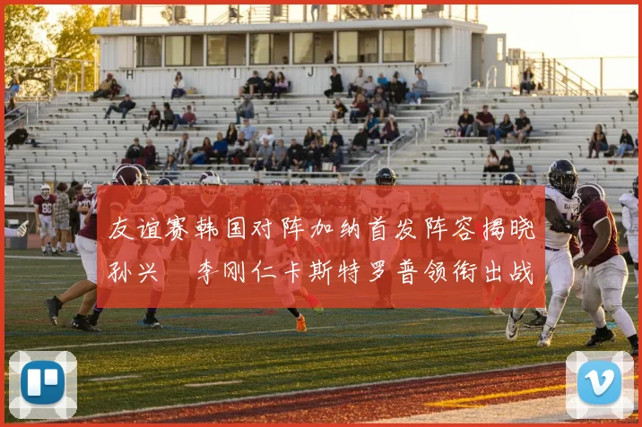 友谊赛韩国对阵加纳首发阵容揭晓孙兴慜李刚仁卡斯特罗普领衔出战