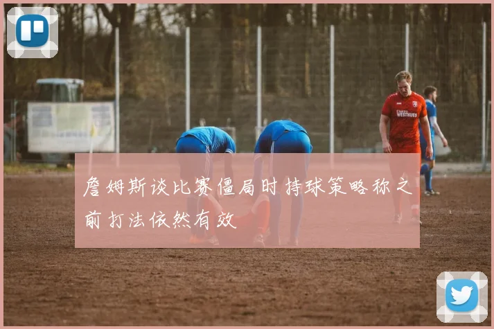 詹姆斯谈比赛僵局时持球策略称之前打法依然有效