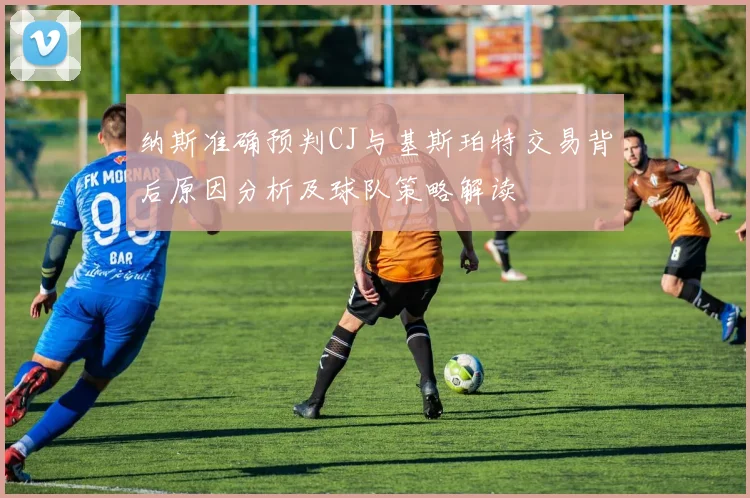 纳斯准确预判CJ与基斯珀特交易背后原因分析及球队策略解读